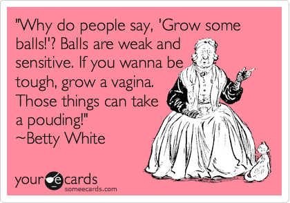 "Why do people say, 'Grow some balls!'? Balls are weak and
sensitive. If you wanna be 
tough, grow a vagina.
Those things can take 
a pouding!" 
%7EBetty White 