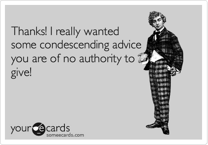 
Thanks! I really wanted
some condescending advice
you are of no authority to
give! 