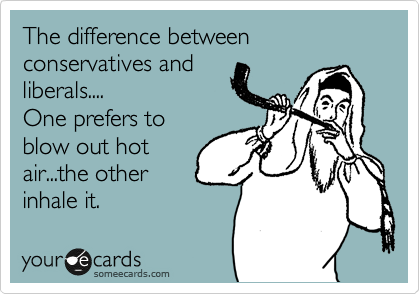 The difference between conservatives and
liberals....
One prefers to
blow out hot
air...the other
inhale it.