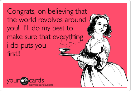 Congrats, on believing that
the world revolves around
you!  I'll do my best to
make sure that everything
i do puts you
first!!