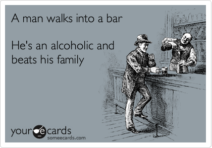 A man walks into a bar

He's an alcoholic and
beats his family