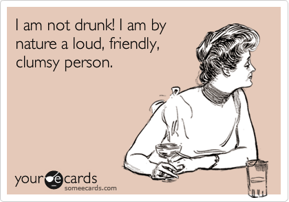 I am not drunk! I am by
nature a loud, friendly,
clumsy person.