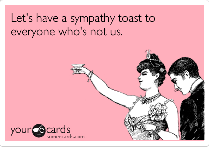 Let's have a sympathy toast to everyone who's not us. 