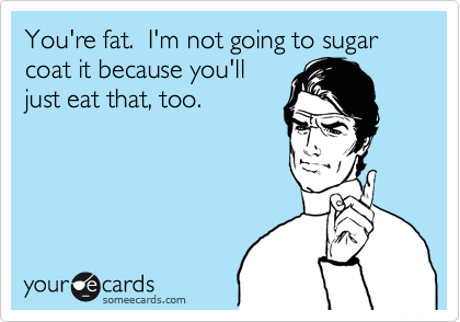 You're fat.  I'm not going to sugar coat it because you'll
just eat that, too.