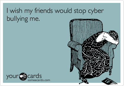 I wish my friends would stop cyber bullying me. 