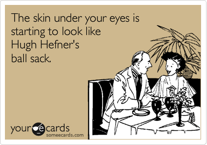 The skin under your eyes is
starting to look like 
Hugh Hefner's
ball sack.