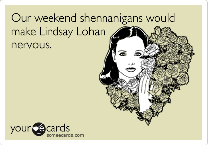 Our weekend shennanigans would make Lindsay Lohan
nervous. 