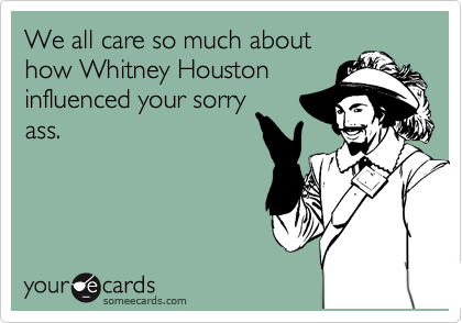 We all care so much about
how Whitney Houston
influenced your sorry
ass. 