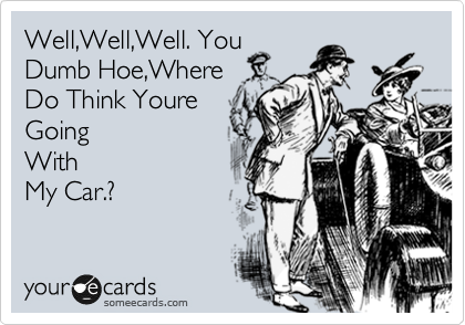 Well,Well,Well. You
Dumb Hoe,Where
Do Think Youre
Going
With
My Car.?