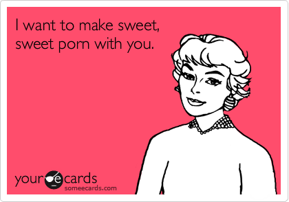 I want to make sweet,
sweet porn with you.