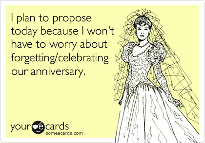 I plan to propose
today because I won't
have to worry about
forgetting/celebrating
our anniversary.