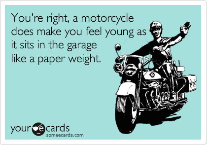 You're right, a motorcycle
does make you feel young as
it sits in the garage
like a paper weight.