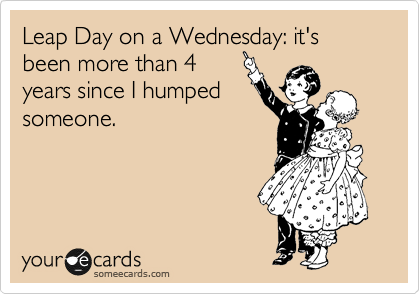 Leap Day on a Wednesday: it's been more than 4
years since I humped
someone.