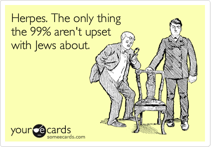 Herpes. The only thing 
the 99% aren't upset 
with Jews about.