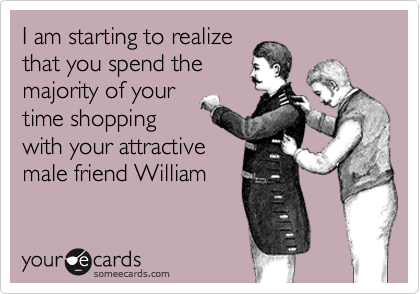 I am starting to realize
that you spend the
majority of your
time shopping
with your attractive
male friend William