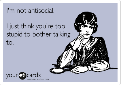 I'm not antisocial. 

I just think you're too
stupid to bother talking
to.