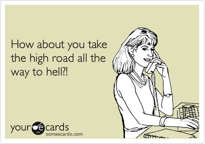 

How about you take 
the high road all the 
way to hell?!