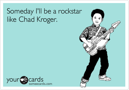 Someday I'll be a rockstar
like Chad Kroger. 