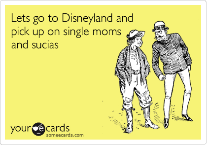 Lets go to Disneyland and
pick up on single moms
and sucias