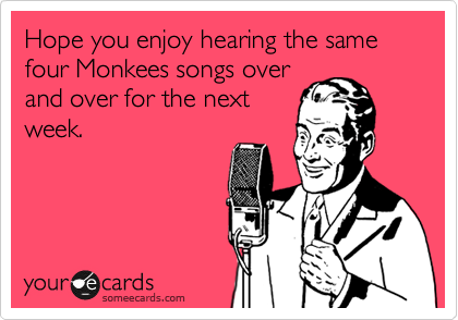 Hope you enjoy hearing the same four Monkees songs over
and over for the next
week.  