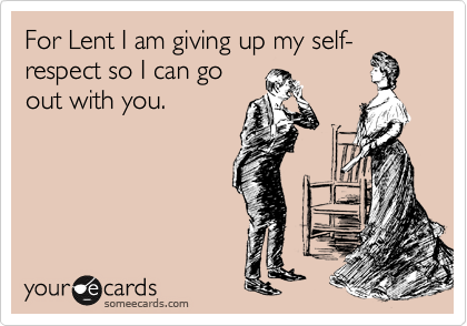 For Lent I am giving up my self-respect so I can go
out with you.
