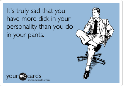 It's truly sad that you
have more dick in your
personality than you do
in your pants.