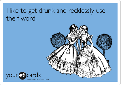 I like to get drunk and recklessly use the f-word.