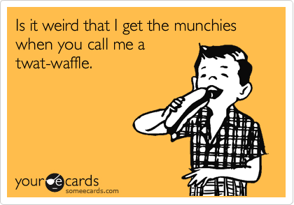 Is it weird that I get the munchies when you call me a
twat-waffle. 