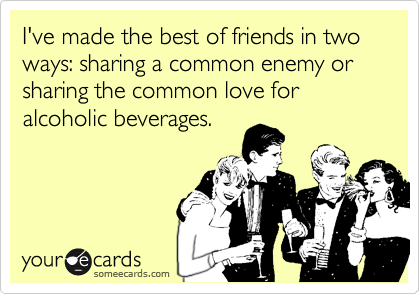 I've made the best of friends in two ways: sharing a common enemy or sharing the common love for alcoholic beverages.