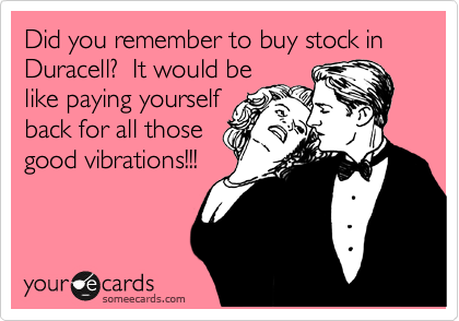 Did you remember to buy stock in Duracell?  It would be
like paying yourself
back for all those
good vibrations!!!