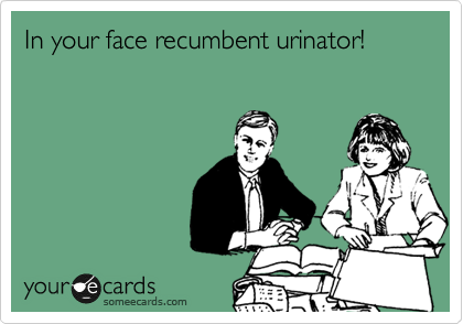 In your face recumbent urinator!