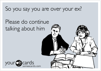 So you say you are over your ex?

Please do continue
talking about him