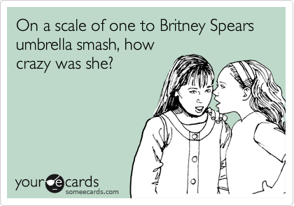 On a scale of one to Britney Spears umbrella smash, how
crazy was she?