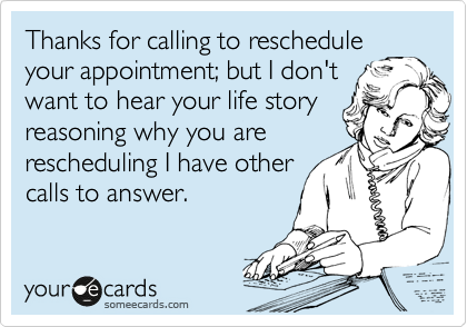 Thanks for calling to reschedule
your appointment; but I don't
want to hear your life story
reasoning why you are
rescheduling I have other
calls to answer. 