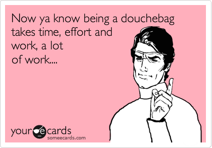 Now ya know being a douchebag takes time, effort and
work, a lot
of work....