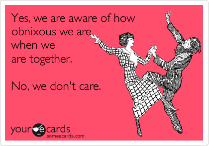 Yes, we are aware of how
obnixous we are
when we
are together.

No, we don't care.
