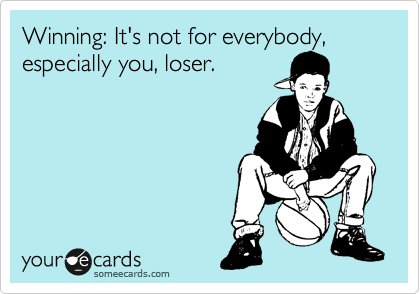 Winning: It's not for everybody, especially you, loser.