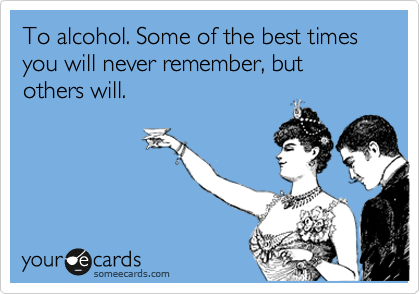 To alcohol. Some of the best times you will never remember, but others will.