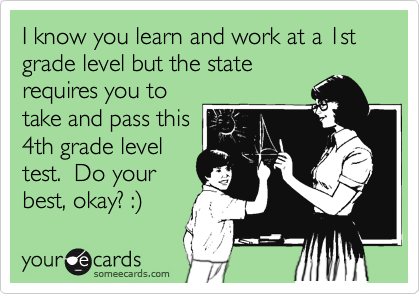 I know you learn and work at a 1st grade level but the state
requires you to
take and pass this
4th grade level
test.  Do your
best, okay? :%29
