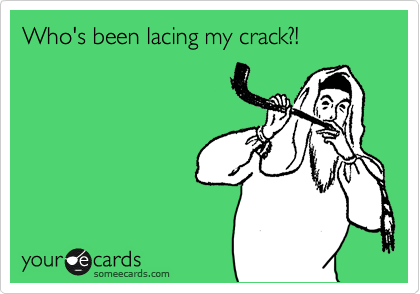 Who's been lacing my crack?!