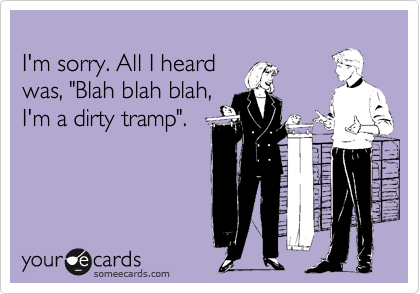 
I'm sorry. All I heard
was, "Blah blah blah,
I'm a dirty tramp".