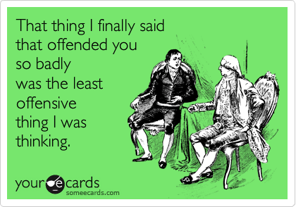 That thing I finally said
that offended you
so badly
was the least
offensive
thing I was
thinking. 