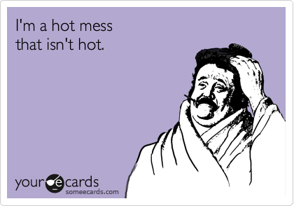 I'm a hot mess
that isn't hot.