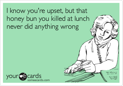 I know you're upset, but that
honey bun you killed at lunch
never did anything wrong