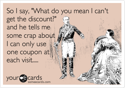 So I say, "What do you mean I can't get the discount?"
and he tells me
some crap about
I can only use
one coupon at
each visit.....