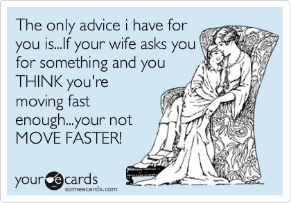 The only advice i have for
you is...If your wife asks you
for something and you
THINK you're
moving fast
enough...your not
MOVE FASTER!