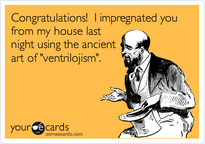 Congratulations!  I impregnated you from my house last
night using the ancient
art of "ventrilojism".