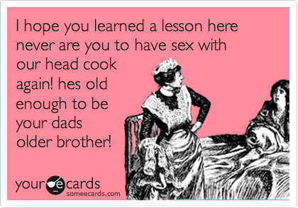 I hope you learned a lesson here
never are you to have sex with
our head cook
again! hes old
enough to be
your dads
older brother!