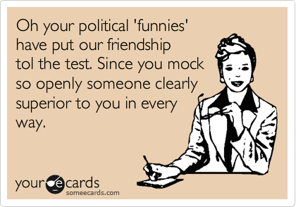 Oh your political 'funnies'
have put our friendship
tol the test. Since you mock
so openly someone clearly
superior to you in every
way. 