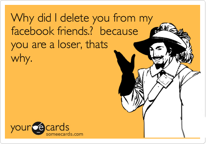 Why did I delete you from my
facebook friends.?  because
you are a loser, thats
why.